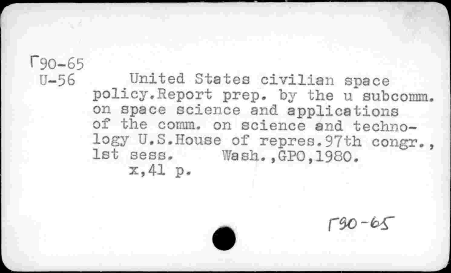 ﻿r9O-65
U-56 United States civilian space policy.Report prep, by the u subcomm, on space science and applications of the comm, on science and technology U.S.House of repres.97th congr., 1st sess. Wash.,GPO,1980.
x,41 p.
